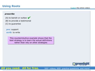 Using Roots
(A) to banish or outlaw
(B) to provide a testimonial
(C) to guarantee
proscribe
pro: support
scrib: to write

This counterintuitive example shows that the
best strategy is to learn the actual definitions
rather than rely on other strategies
(watch the entire video)
 