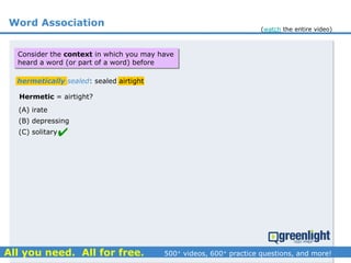 Word Association
(A) irate
(B) depressing
(C) solitary
hermetically sealed: sealed airtight
Hermetic = airtight?

Consider the context in which you may have
heard a word (or part of a word) before
(watch the entire video)
 