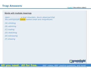 Trap Answers
(A) climbing
(B) admiring
(C) scaling
(D) sketching
(E) witnessing
(F) drawing
Upon _________ a local mountain, Kevin observed that
the townspeople below looked small and insignificant.
Words with multiple meanings
(watch the entire video)
 