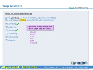 Trap Answers
(A) climbing
(B) admiring
(C) scaling
(D) sketching
(E) witnessing
(F) drawing
There are many words with
more than one meaning!
- plastic
- steep
- strut
- foil
- date
- present
climbingUpon _________ a local mountain, Kevin observed that
the townspeople below looked small and insignificant.
Words with multiple meanings


(watch the entire video)
 
