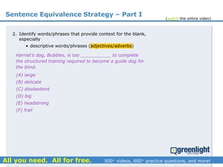 Sentence Equivalence Strategy – Part I
(A) large
(B) delicate
(C) disobedient
(D) big
(E) headstrong
(F) frail
Harriet’s dog, Bubbles, is too ___________ to complete
the structured training required to become a guide dog for
the blind.
2. Identify words/phrases that provide context for the blank,
especially
• descriptive words/phrases (adjectives/adverbs)
(watch the entire video)
 