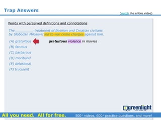 Trap Answers
The _________ treatment of Bosnian and Croatian civilians
by Slobodan Milosevic led to war crime charges against him.
(A) gratuitous
(B) fatuous
(C) barbarous
(D) moribund
(E) delusional
(F) truculent
gratuitous violence in movies
Words with perceived definitions and connotations
(watch the entire video)
 