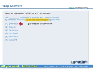 Trap Answers
The _________ treatment of Bosnian and Croatian civilians
by Slobodan Milosevic led to war crime charges against him.
(A) gratuitous
(B) fatuous
(C) barbarous
(D) moribund
(E) delusional
(F) truculent
gratuitous: unwarranted
Words with perceived definitions and connotations
(watch the entire video)
 