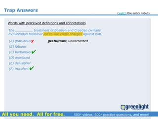 Trap Answers
The _________ treatment of Bosnian and Croatian civilians
by Slobodan Milosevic led to war crime charges against him.
(A) gratuitous
(B) fatuous
(C) barbarous
(D) moribund
(E) delusional
(F) truculent



Words with perceived definitions and connotations
gratuitous: unwarranted
(watch the entire video)
 