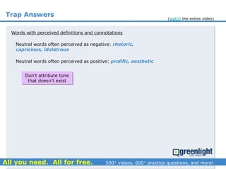 Trap Answers
Words with perceived definitions and connotations
Neutral words often perceived as negative: rhetoric,
capricious, idolatrous
Neutral words often perceived as positive: prolific, aesthetic
Don’t attribute tone
that doesn’t exist
(watch the entire video)
 