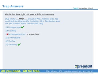 Trap Answers
Words that look right but have a different meaning
Due to the _________ arrival of Mrs. Jenkins, who had
confused the time on the invitation, Mrs. Pemberton was
not yet dressed when the doorbell rang.
(A) inopportune
(B) comely
(C) extemporaneous
(D) improbable
(E) furtive
(F) untimely



early
= improvised
(watch the entire video)
 