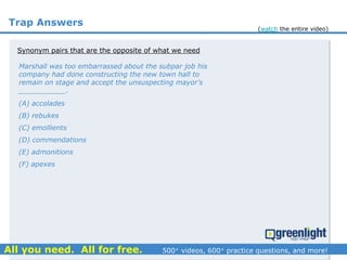 Trap Answers
Synonym pairs that are the opposite of what we need
Marshall was too embarrassed about the subpar job his
company had done constructing the new town hall to
remain on stage and accept the unsuspecting mayor’s
___________.
(A) accolades
(B) rebukes
(C) emollients
(D) commendations
(E) admonitions
(F) apexes
(watch the entire video)
 