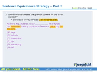 Sentence Equivalence Strategy – Part I
(A) large
(B) delicate
(C) disobedient
(D) big
(E) headstrong
(F) frail
Harriet’s dog, Bubbles, is too ___________ to complete
the structured training required to become a guide dog for
the blind.
2. Identify words/phrases that provide context for the blank,
especially
• descriptive words/phrases (adjectives/adverbs)
(watch the entire video)
 