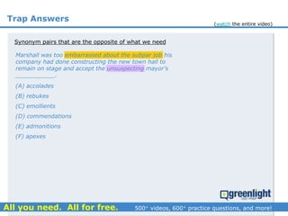 Trap Answers
Synonym pairs that are the opposite of what we need
(A) accolades
(B) rebukes
(C) emollients
(D) commendations
(E) admonitions
(F) apexes
Marshall was too embarrassed about the subpar job his
company had done constructing the new town hall to
remain on stage and accept the unsuspecting mayor’s
___________.
(watch the entire video)
 