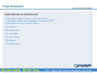 Trap Answers
Great word with no matching word
John Dalton’s atomic theory may have been _________
in the early 1800s, but nowadays it is rare to find a
schoolchild who isn’t familiar with it.
(A) esoteric
(B) pioneering
(C) recondite
(D) enervating
(E) farcical
(F) perfunctory
(watch the entire video)
 