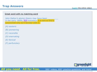 Trap Answers
Great word with no matching word
John Dalton’s atomic theory may have been _________
in the early 1800s, but nowadays it is rare to find a
schoolchild who isn’t familiar with it.
(A) esoteric
(B) pioneering
(C) recondite
(D) enervating
(E) farcical
(F) perfunctory
(watch the entire video)
 