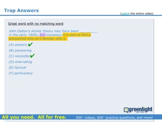 Trap Answers
Great word with no matching word
John Dalton’s atomic theory may have been _________
in the early 1800s, but nowadays it is rare to find a
schoolchild who isn’t familiar with it.
(A) esoteric
(B) pioneering
(C) recondite
(D) enervating
(E) farcical
(F) perfunctory


(watch the entire video)
 