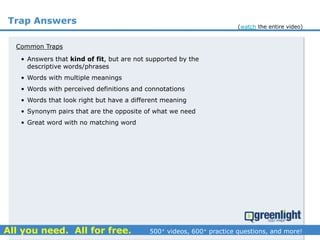 Trap Answers
Common Traps
• Answers that kind of fit, but are not supported by the
descriptive words/phrases
• Words with multiple meanings
• Words with perceived definitions and connotations
• Words that look right but have a different meaning
• Synonym pairs that are the opposite of what we need
• Great word with no matching word
(watch the entire video)
 