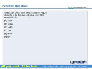 Practice Question
(A) stem
(B) hedge
(C) waffle
(D) rail
(E) flush
(F) fell
Tests given under strict time constraints require
students to be decisive and leave them little
opportunity to __________.
(watch the entire video)
 