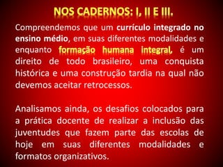 Compreendemos que um currículo integrado no 
ensino médio, em suas diferentes modalidades e 
enquanto é um 
direito de todo brasileiro, uma conquista 
histórica e uma construção tardia na qual não 
devemos aceitar retrocessos. 
Analisamos ainda, os desafios colocados para 
a prática docente de realizar a inclusão das 
juventudes que fazem parte das escolas de 
hoje em suas diferentes modalidades e 
formatos organizativos. 
 