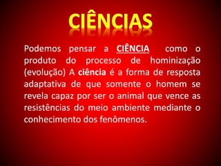 Podemos pensar a CIÊNCIA como o 
produto do processo de hominização 
(evolução) A ciência é a forma de resposta 
adaptativa de que somente o homem se 
revela capaz por ser o animal que vence as 
resistências do meio ambiente mediante o 
conhecimento dos fenômenos. 
 