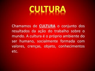 Chamamos de CULTURA o conjunto dos 
resultados da ação do trabalho sobre o 
mundo. A cultura é o próprio ambiente do 
ser humano, socialmente formada com 
valores, crenças, objeto, conhecimentos 
etc. 
 