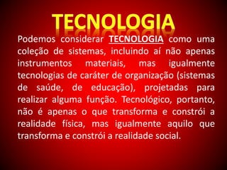 Podemos considerar TECNOLOGIA como uma 
coleção de sistemas, incluindo aí não apenas 
instrumentos materiais, mas igualmente 
tecnologias de caráter de organização (sistemas 
de saúde, de educação), projetadas para 
realizar alguma função. Tecnológico, portanto, 
não é apenas o que transforma e constrói a 
realidade física, mas igualmente aquilo que 
transforma e constrói a realidade social. 
 