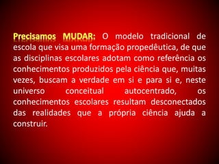 O modelo tradicional de 
escola que visa uma formação propedêutica, de que 
as disciplinas escolares adotam como referência os 
conhecimentos produzidos pela ciência que, muitas 
vezes, buscam a verdade em si e para si e, neste 
universo conceitual autocentrado, os 
conhecimentos escolares resultam desconectados 
das realidades que a própria ciência ajuda a 
construir. 
 
