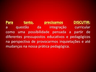 a questão da integração curricular 
como uma possibilidade pensada a partir de 
diferentes pressupostos educativos e pedagógicos 
na perspectiva de provocarmos inquietações e até 
mudanças na nossa prática pedagógica. 
 