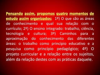 1º) O que são as áreas 
de conhecimento e qual sua relação com o 
currículo; 2º) O ensino integrado: trabalho, ciência, 
tecnologia e cultura; 3º) Caminhos para a 
aproximação do conhecimento das diferentes 
áreas: o trabalho como princípio educativo e a 
pesquisa como princípio pedagógico; 4º) O 
projeto curricular e a relação entre os sujeitos, 
além da relação destes com as práticas daquele. 
 