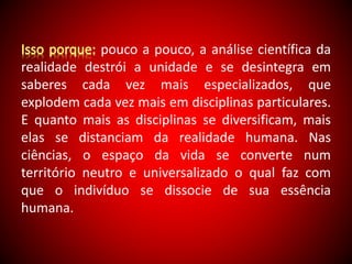 pouco a pouco, a análise científica da 
realidade destrói a unidade e se desintegra em 
saberes cada vez mais especializados, que 
explodem cada vez mais em disciplinas particulares. 
E quanto mais as disciplinas se diversificam, mais 
elas se distanciam da realidade humana. Nas 
ciências, o espaço da vida se converte num 
território neutro e universalizado o qual faz com 
que o indivíduo se dissocie de sua essência 
humana. 
 