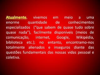 , vivemos em meio a uma 
enorme quantidade de conhecimentos 
especializados (“que sabem de quase tudo sobre 
quase nada”), facilmente disponíveis (meios de 
comunicação, internet, Google, Wikipédia, 
biblioteca etc.); no entanto, encontramo-nos 
totalmente alienados e inseguros diante das 
questões fundamentais das nossas vidas pessoal e 
coletiva. 
 