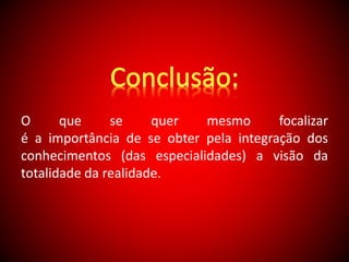 O que se quer mesmo focalizar 
é a importância de se obter pela integração dos 
conhecimentos (das especialidades) a visão da 
totalidade da realidade. 
 