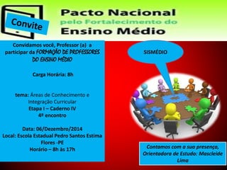 Convidamos você, Professor (a) a 
participar da FORMAÇÃO DE PROFESSORES 
DO ENSINO MÉDIO 
Carga Horária: 8h 
tema: Áreas de Conhecimento e 
Integração Curricular 
Etapa I – Caderno IV 
4º encontro 
Data: 06/Dezembro/2014 
Local: Escola Estadual Pedro Santos Estima 
Flores -PE 
Horário – 8h às 17h Contamos com a sua presença, 
Orientadora de Estudo: Mascleide 
Lima 
SISMÉDIO 
 