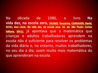 Na década de 1980, o livro Na 
vida dez, na escola zero, 
já apontava que a matemática que 
crianças e adultos trabalhadores aprendem na 
escola não é suficiente para resolver os problemas 
da vida diária e, no entanto, muitos trabalhadores, 
no seu dia a dia, usam muito mais matemática do 
que aprenderam na escola. 
 