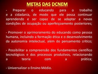 - Preparar o educando para o trabalho 
e a cidadania, de modo que ele possa continuar 
aprendendo e ser capaz de se adaptar a novas 
condições de ocupação ou aperfeiçoamento posteriores; 
- Promover o aprimoramento do educando como pessoa 
humana, incluindo a formação ética e o desenvolvimento 
da autonomia intelectual, além do pensamento crítico; 
- Possibilitar a compreensão dos fundamentos científico 
tecnológicos e dos processos produtivos, relacionando 
a teoria com a prática; 
- Universalizar o Ensino Médio. 
 