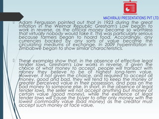  Adam Fergusson pointed out that in 1923 during the great
Inflation in the Weimar Republic Gresham's Law began to
work in reverse, as the official money became so worthless
that virtually nobody would take it. This was particularly serious
because farmers began to hoard food. Accordingly, any
currencies backed by any sorts of value became the
circulating mediums of exchange. In 2009 hyperinflation in
Zimbabwe began to show similar characteristics.
 These examples show that, in the absence of effective legal
tender laws, Gresham's Law works in reverse. If given the
choice of what money to accept, people will transact with
money they believe to be of highest long-term value.
However, if not given the choice, and required to accept all
money, good and bad, they will tend to keep the money of
greater perceived value in their possession, and pass on the
bad money to someone else. In short, in the absence of legal
tender laws, the seller will not accept anything but money of
certain value (good money), while the existence of legal
tender laws will cause the buyer to offer only money with the
lowest commodity value (bad money) as the creditor must
accept such money at face value.
 