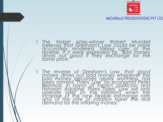  The Nobel prize-winner Robert Mundell
believes that Gresham's Law could be more
accurately rendered, taking care of the
reverse, if it were expressed as, "Bad money
drives out good if they exchange for the
same price."
 The reverse of Gresham's Law, that good
money drives out bad money whenever the
bad money becomes nearly worthless, has
been named "Thiers' Law" by economist Peter
Bernholz, in honor of French politician and
historian Adolphe Thiers."Thiers' Law will only
operate later [in the inflation] when the
increase of the new flexible exchange rate
and of the rate of inflation lower the real
demand for the inflating money."
 