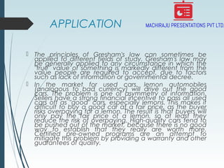 APPLICATION
 The principles of Gresham's law can sometimes be
applied to different fields of study. Gresham's law may
be generally applied to any circumstance in which the
"true" value of something is markedly different from the
value people are required to accept, due to factors
such as lack of information or governmental decree.
 In the market for used cars, lemon automobiles
(analogous to bad currency) will drive out the good
cars. The problem is one of asymmetry of information.
Sellers have a strong financial incentive to pass all used
cars off as "good" cars, especially lemons. This makes it
difficult to buy a good car at a fair price, as the buyer
risks overpaying for a lemon. The result is that buyers will
only pay the fair price of a lemon, so at least they
reduce the risk of overpaying. High-quality cars tend to
be pushed out of the market, because there is no good
way to establish that they really are worth more.
Certified pre-owned programs are an attempt to
mitigate this problem by providing a warranty and other
guarantees of quality.
 