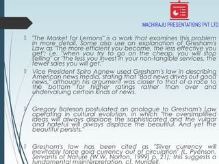  "The Market for Lemons" is a work that examines this problem
in more detail. Some also use an explanation of Gresham's
Law as "The more efficient you become, the less effective you
get"; i.e. "when you try to go on the cheap, you will stop
selling" or "the less you invest in your non-tangible services, the
fewer sales you will get."
 Vice President Spiro Agnew used Gresham's law in describing
American news media, stating that "Bad news drives out good
news," although his argument was closer to that of a race to
the bottom for higher ratings rather than over and
undervaluing certain kinds of news.
 Gregory Bateson postulated an analogue to Gresham's Law
operating in cultural evolution, in which "the oversimplified
ideas will always displace the sophisticated and the vulgar
and hateful will always displace the beautiful. And yet the
beautiful persists."
 Gresham's law has been cited as "Silver currency will
inevitably force gold currency out of circulation" (L. Pyenson,
Servants of Nature (W.W. Norton, 1999) p. 21); this suggests a
fundamental misinterpretation, cf. Mundell.
 