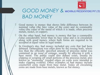 GOOD MONEY &
BAD MONEY
 Good money is money that shows little difference between its
nominal value (the face value of the coin) and its commodity
value (the value of the metal of which it is made, often precious
metals, nickel, or copper).
 On the other hand, bad money is money that has a commodity
value considerably lower than its face value and is in circulation
along with good money, where both forms are required to be
accepted at equal value as legal tender.
 In Gresham's day, bad money included any coin that had been
debased. Debasement was often done by the issuing body, where
less than the officially specified amount of precious metal was
contained in an issue of coinage, usually by alloying it with a
base metal. The public could also debase coins, usually by
clipping or scraping off small portions of the precious metal, also
known as "stemming" (reeded edges on coins were intended to
make clipping evident). Other examples of bad money include
counterfeit coins made from base metal. Today all circulating
coins are made from base metals, known as fiat money.
 