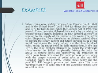EXAMPLES
 Silver coins were widely circulated in Canada (until 1968)
and in the United States (until 1964 for dimes and quarters
and 1970 for half-dollars) when the Coinage Act of 1965 was
passed. These countries debased their coins by switching to
cheaper metals thereby inflating the new debased currency in
relation to the supply of the former silver coins. The silver
coins disappeared from circulation as citizens retained them
to capture the steady current and future intrinsic value of the
metal content over the newly inflated and therefore devalued
coins, using the newer coins in daily transactions.In the late
1970s, the Hunt brothers attempted to corner the worldwide
silver market but failed, temporarily driving the price far
above its historic levels and intensifying the extraction of
silver coins from circulation.The same process occurs today
with the copper content of coins such as the pre-1997
Canadian penny, the pre-1982 United States penny and the
pre-1992 UK copper pennies and two pence.This also
occurred even with coins made of less expensive metals such
as steel in India.
 