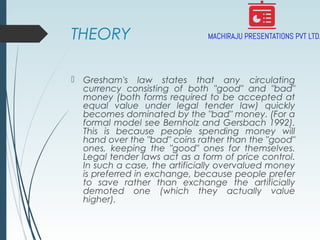THEORY
 Gresham's law states that any circulating
currency consisting of both "good" and "bad"
money (both forms required to be accepted at
equal value under legal tender law) quickly
becomes dominated by the "bad" money. (For a
formal model see Bernholz and Gersbach 1992).
This is because people spending money will
hand over the "bad" coins rather than the "good"
ones, keeping the "good" ones for themselves.
Legal tender laws act as a form of price control.
In such a case, the artificially overvalued money
is preferred in exchange, because people prefer
to save rather than exchange the artificially
demoted one (which they actually value
higher).
 