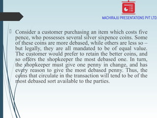  Consider a customer purchasing an item which costs five
pence, who possesses several silver sixpence coins. Some
of these coins are more debased, while others are less so –
but legally, they are all mandated to be of equal value.
The customer would prefer to retain the better coins, and
so offers the shopkeeper the most debased one. In turn,
the shopkeeper must give one penny in change, and has
every reason to give the most debased penny. Thus, the
coins that circulate in the transaction will tend to be of the
most debased sort available to the parties.
 