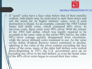  If "good" coins have a face value below that of their metallic
content, individuals may be motivated to melt them down and
sell the metal for its higher intrinsic value, even if such
destruction is illegal. As an example, consider the 1965 United
States half dollar coins, which contained 40% silver. In
previous years, these coins were 90% silver. With the release
of the 1965 half dollar, which was legally required to be
accepted at the same value as the earlier 90% halves, the older
90% silver coinage quickly disappeared from circulation,
while the newer debased coins remained in use. As the value
of the dollar (Federal Reserve notes) continued to decline,
resulting in the value of the silver content exceeding the face
value of the coins, many of the older half dollars were melted
down.Beginning in 1971, the U.S. government gave up on
including any silver in the half dollars, as even the metal value
of the 40% silver coins began to exceed their face value.
 