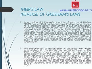 THEIR'S LAW
(REVERSE OF GRESHAM'S LAW)
 In an influential theoretical article, Rolnick and Weber
(1986) argued that bad money would drive good money
to a premium rather than driving it out of circulation.
However, their research did not take into account the
context in which Gresham made his observation. Rolnick
and Weber ignored the influence of legal tender
legislation which requires people to accept both good
and bad money as if they were of equal value.They also
focused mainly on the interaction between different
metallic monies, comparing the relative "goodness" of
silver to that of gold, which is not what Gresham was
speaking of.
 The experiences of dollarization in countries with weak
economies and currencies (for example Israel in the
1980s, Eastern Europe and countries in the period
immediately after the collapse of the Soviet bloc, or
South American countries throughout the late 20th and
early 21st century) may be seen as Gresham's Law
operating in its reverse form (Guidotti & Rodriguez, 1992),
because in general the dollar has not been legal tender
in such situations, and in some cases its use has been
illegal.
 