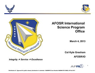 AFOSR InternationalAFOSR International
Science Program
OfficeOffice
March 4 2013March 4, 2013
IntegrityIntegrity  ServiceService  ExcellenceExcellence
Col Kyle Gresham
AFOSR/IO
1
IntegrityIntegrity  ServiceService  ExcellenceExcellence
Distribution A: Approved for public release; distribution is unlimited. 88ABW/PA Case Number 88ABW-2013-0888, 25 Feb 2013
 