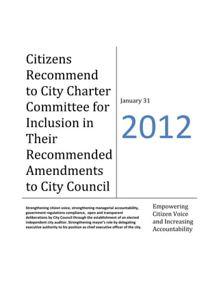 Citizens
Recommend
to City Charter
                                                             January 31
Committee for
Inclusion in
Their                                                        2012
Recommended
Amendments
to City Council
Strengthening citizen voice, strengthening managerial accountability,         Empowering
government regulations compliance, open and transparent
deliberations by City Council through the establishment of an elected
                                                                              Citizen Voice
independent city auditor. Strengthening mayor’s role by delegating            and Increasing
executive authority to his position as chief executive officer of the city.
                                                                              Accountability
 