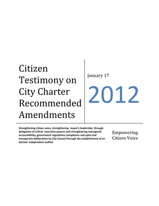 Citizen
                                                         January 17
Testimony on
City Charter
Recommended                                              2012
Amendments
Strengthening citizen voice, strengthening mayor’s leadership through
delegation of critical executive powers and strengthening managerial
accountability, government regulations compliance and open and
                                                                           Empowering
transparent deliberation by City Council through the establishment of an   Citizen Voice
elected independent auditor
 