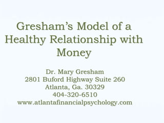 Gresham’s Model of a
Healthy Relationship with
         Money
          Dr. Mary Gresham
   2801 Buford Highway Suite 260
          Atlanta, Ga. 30329
            404-320-6510
  www.atlantafinancialpsychology.com
 