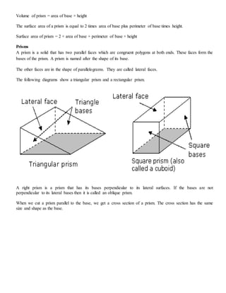 Volume of prism = area of base × height
The surface area of a prism is equal to 2 times area of base plus perimeter of base times height.
Surface area of prism = 2 × area of base + perimeter of base × height
Prisms
A prism is a solid that has two parallel faces which are congruent polygons at both ends. These faces form the
bases of the prism. A prism is named after the shape of its base.
The other faces are in the shape of parallelograms. They are called lateral faces.
The following diagrams show a triangular prism and a rectangular prism.
A right prism is a prism that has its bases perpendicular to its lateral surfaces. If the bases are not
perpendicular to its lateral bases then it is called an oblique prism.
When we cut a prism parallel to the base, we get a cross section of a prism. The cross section has the same
size and shape as the base.
 