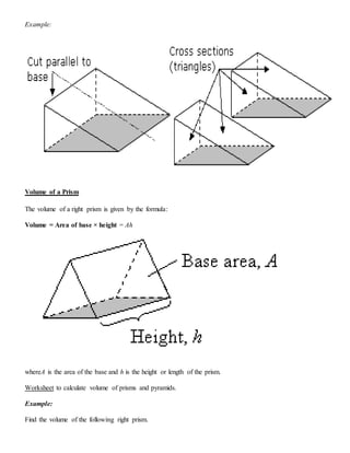 Example:
Volume of a Prism
The volume of a right prism is given by the formula:
Volume = Area of base × height = Ah
whereA is the area of the base and h is the height or length of the prism.
Worksheet to calculate volume of prisms and pyramids.
Example:
Find the volume of the following right prism.
 