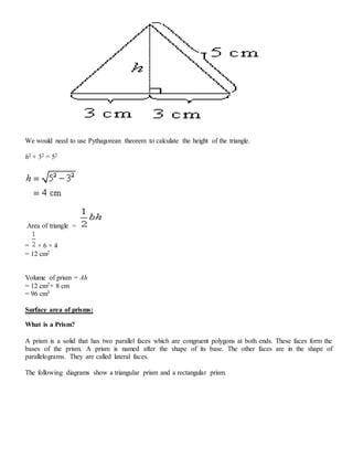 We would need to use Pythagorean theorem to calculate the height of the triangle.
h2 + 32 = 52
Area of triangle =
= × 6 × 4
= 12 cm2
Volume of prism = Ah
= 12 cm2× 8 cm
= 96 cm3
Surface area of prisms:
What is a Prism?
A prism is a solid that has two parallel faces which are congruent polygons at both ends. These faces form the
bases of the prism. A prism is named after the shape of its base. The other faces are in the shape of
parallelograms. They are called lateral faces.
The following diagrams show a triangular prism and a rectangular prism.
 