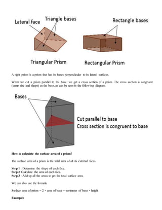 A right prism is a prism that has its bases perpendicular to its lateral surfaces.
When we cut a prism parallel to the base, we get a cross section of a prism. The cross section is congruent
(same size and shape) as the base, as can be seen in the following diagram.
How to calculate the surface area of a prism?
The surface area of a prism is the total area of all its external faces.
Step 1 : Determine the shape of each face.
Step 2 :Calculate the area of each face.
Step 3 : Add up all the areas to get the total surface area.
We can also use the formula
Surface area of prism = 2 × area of base + perimeter of base × height
Example:
 