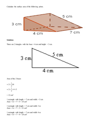 Calculate the surface area of the following prism.
Solution:
There are 2 triangles with the base = 4 cm and height = 3 cm.
Area of the 2 bases
= 12 cm2
1 rectangle with length = 7 cm and width = 5 cm
Area = lw = 7 × 5 = 35 cm2
1 rectangle with length = 7 cm and width 3 m
Area = lw = 7 × 3 = 21 cm2
1 rectangle with length = 7 cm and width 4 m
Area = lw = 7 × 4 = 28 cm2
 